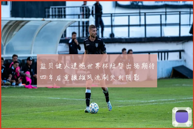 盐贝健人遗憾世界杯短暂出场期待四年后重振雄风洗刷失利阴影