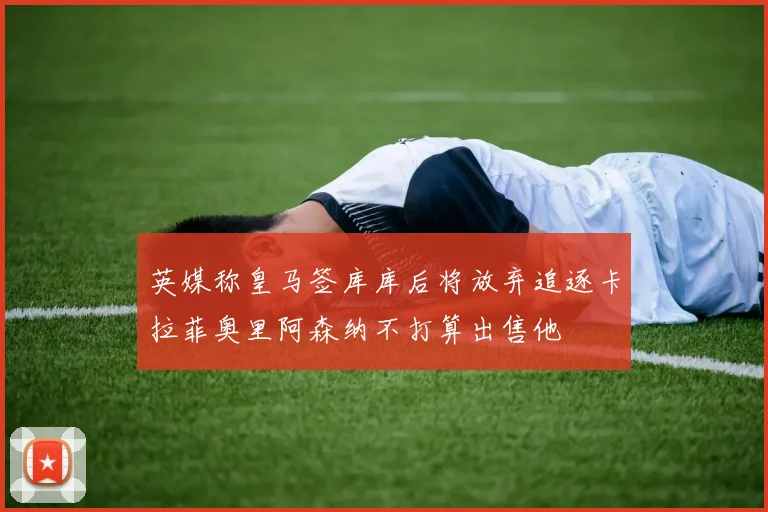 英媒称皇马签库库后将放弃追逐卡拉菲奥里阿森纳不打算出售他