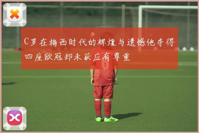 C罗在梅西时代的辉煌与遗憾他夺得四座欧冠却未获应有尊重