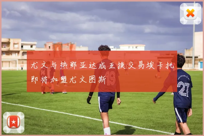 尤文与热那亚达成互换交易埃卡托即将加盟尤文图斯