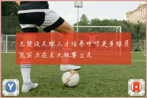 王楚谈足球人才培养呼吁更多球员凭实力在五大联赛立足