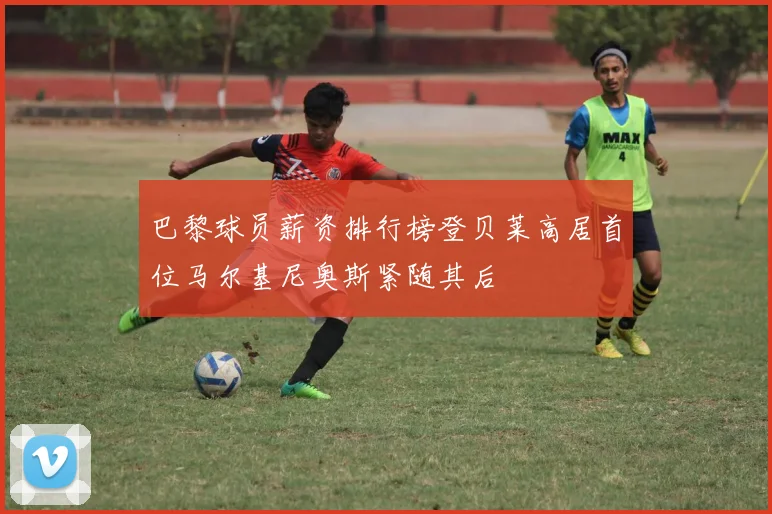 巴黎球员薪资排行榜登贝莱高居首位马尔基尼奥斯紧随其后