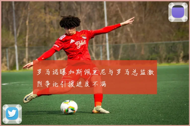 罗马诺曝加斯佩里尼与罗马总监激烈争论引援进度不满