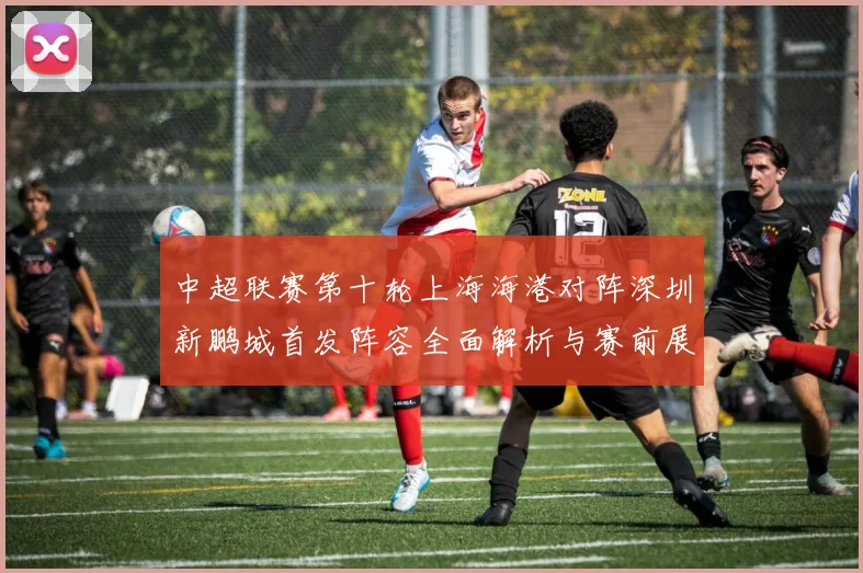 中超联赛第十轮上海海港对阵深圳新鹏城首发阵容全面解析与赛前展望