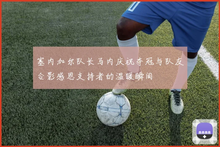 塞内加尔队长马内庆祝夺冠与队友合影感恩支持者的温暖瞬间