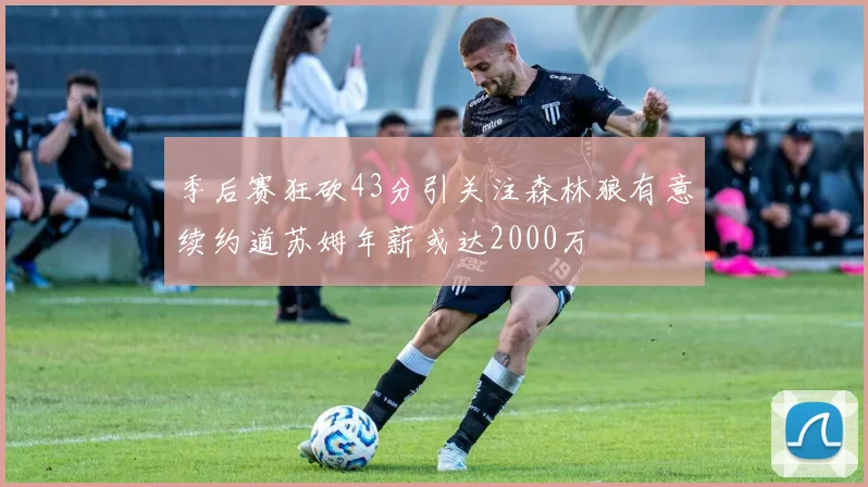 季后赛狂砍43分引关注森林狼有意续约道苏姆年薪或达2000万