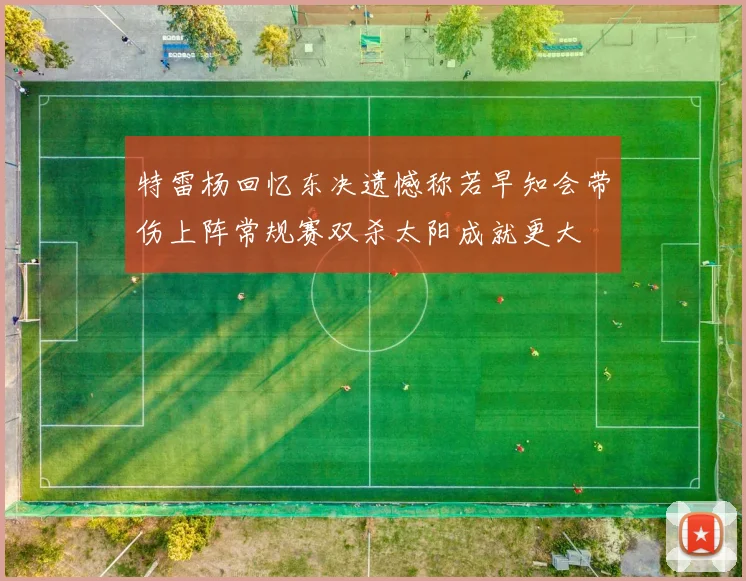 特雷杨回忆东决遗憾称若早知会带伤上阵常规赛双杀太阳成就更大
