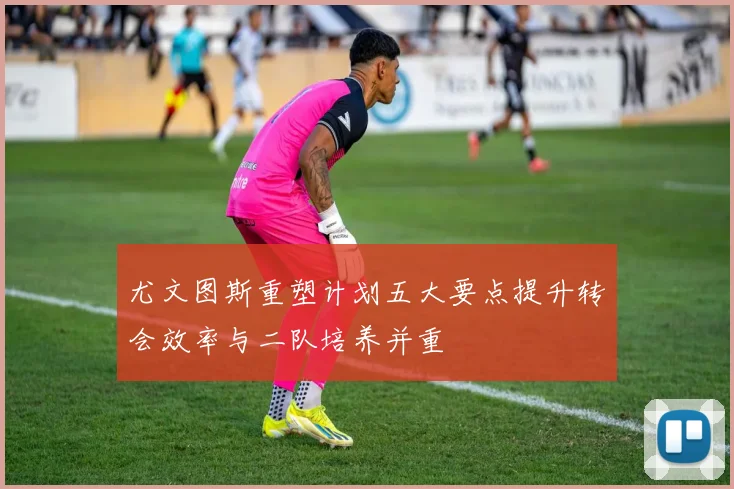 尤文图斯重塑计划五大要点提升转会效率与二队培养并重