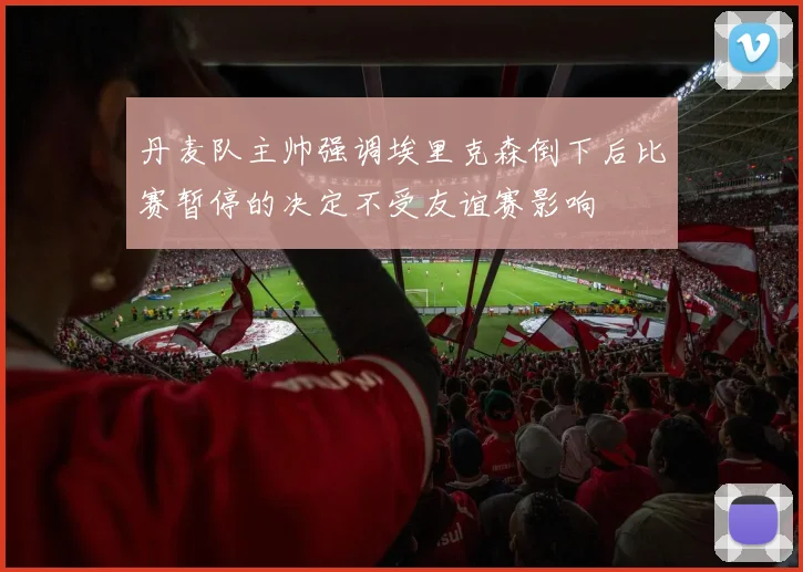 丹麦队主帅强调埃里克森倒下后比赛暂停的决定不受友谊赛影响