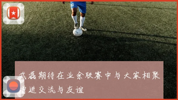 武磊期待在业余联赛中与大家相聚增进交流与友谊