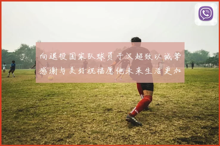 向退役国家队球员于汉超致以诚挚感谢与美好祝福愿他未来生活更加精彩