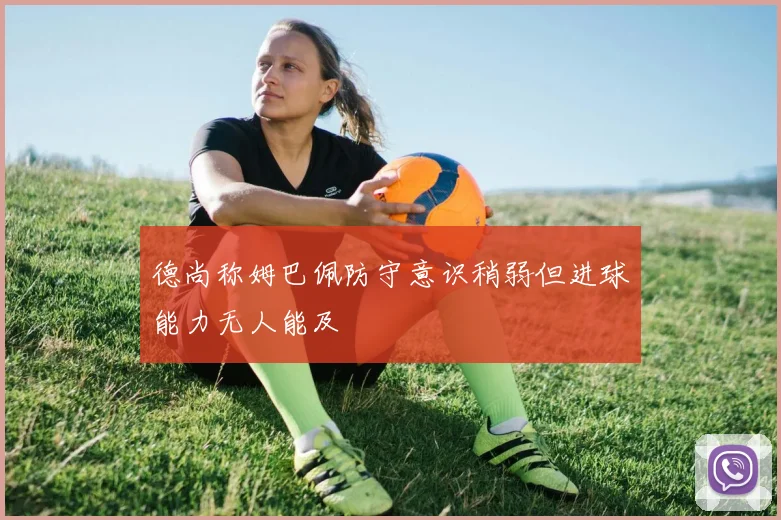 德尚称姆巴佩防守意识稍弱但进球能力无人能及