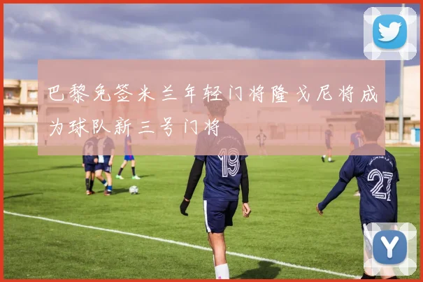 巴黎免签米兰年轻门将隆戈尼将成为球队新三号门将