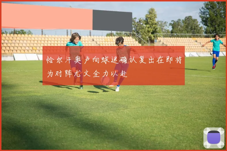 恰尔汗奥卢向球迷确认复出在即将为对阵尤文全力以赴