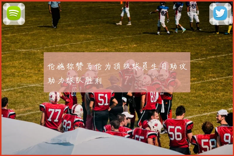 伦施称赞马伦为顶级球员生日助攻助力球队胜利