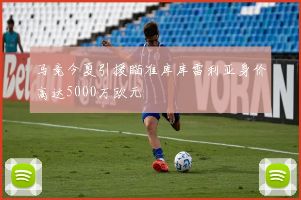 马竞今夏引援瞄准库库雷利亚身价高达5000万欧元