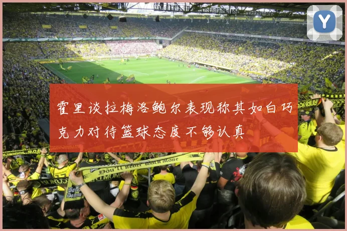 霍里谈拉梅洛鲍尔表现称其如白巧克力对待篮球态度不够认真