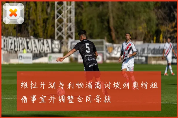 维拉计划与利物浦商讨埃利奥特租借事宜并调整合同条款