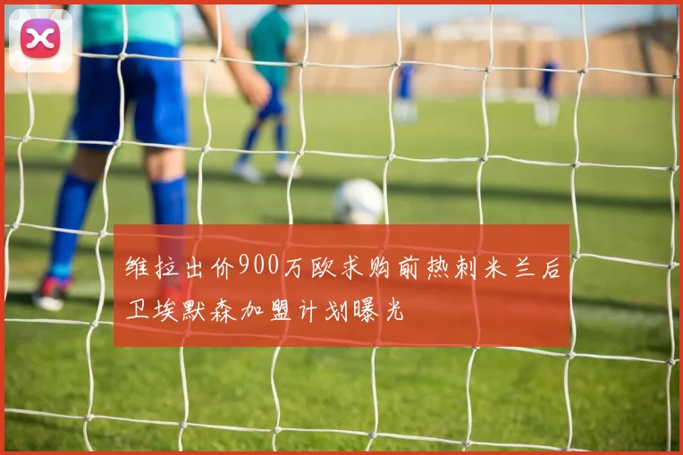 维拉出价900万欧求购前热刺米兰后卫埃默森加盟计划曝光