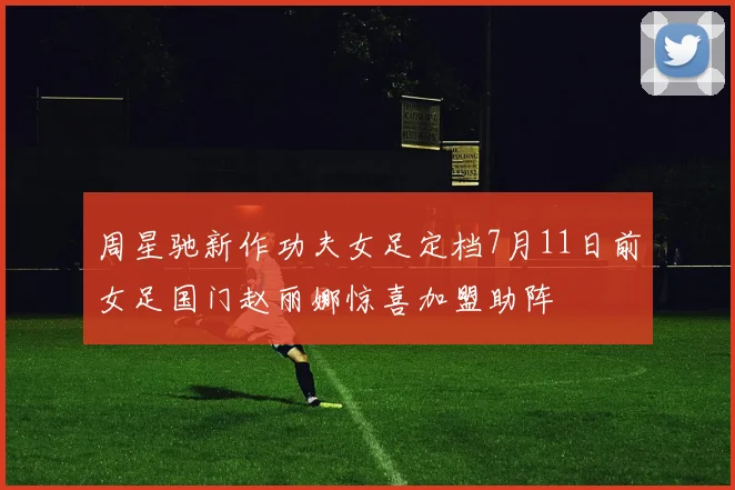 周星驰新作功夫女足定档7月11日前女足国门赵丽娜惊喜加盟助阵