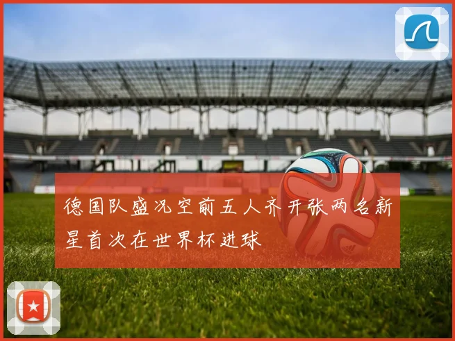 德国队盛况空前五人齐开张两名新星首次在世界杯进球