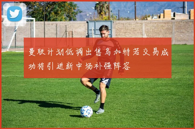 曼联计划低调出售乌加特若交易成功将引进新中场补强阵容