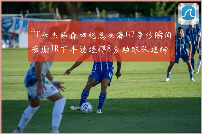 TT和杰弗森回忆总决赛G7争吵瞬间感谢JR下半场连得8分助球队逆转