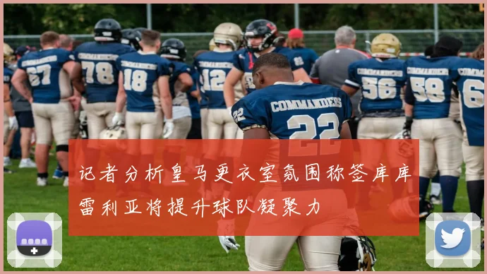 记者分析皇马更衣室氛围称签库库雷利亚将提升球队凝聚力