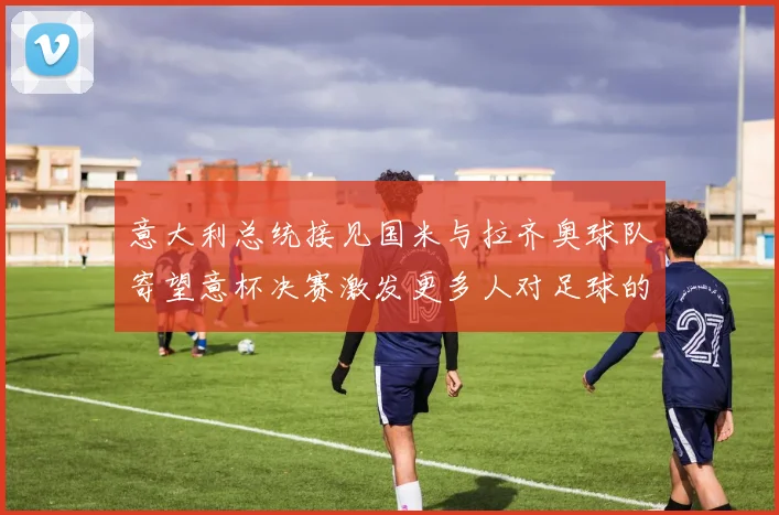 意大利总统接见国米与拉齐奥球队寄望意杯决赛激发更多人对足球的热爱